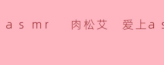 asmr 肉松艾 爱上asmr